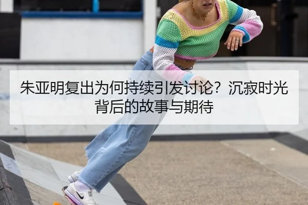 朱亚明复出为何持续引发讨论？沉寂时光背后的故事与期待